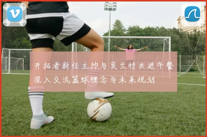 开拓者新任主帅与莫兰特共进午餐深入交流篮球理念与未来规划